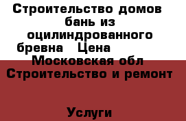 Строительство домов, бань из оцилиндрованного бревна › Цена ­ 17 000 - Московская обл. Строительство и ремонт » Услуги   . Московская обл.